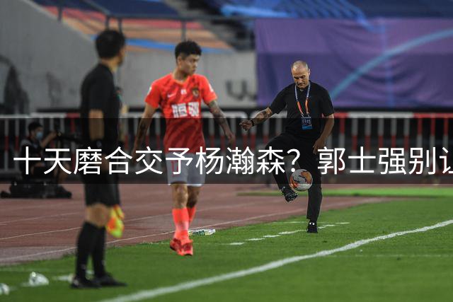 十天磨合交予杨瀚森？郭士强别让开拓者替补中锋来背男篮的锅