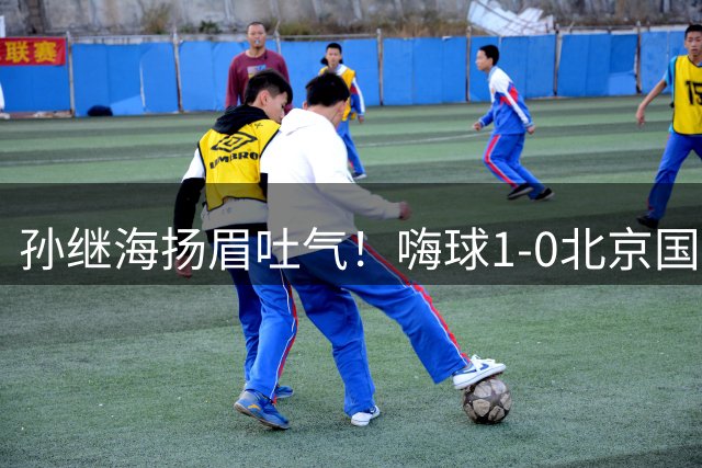 孙继海扬眉吐气！嗨球1-0北京国安晋级全国8强 上轮0-7恒大足校