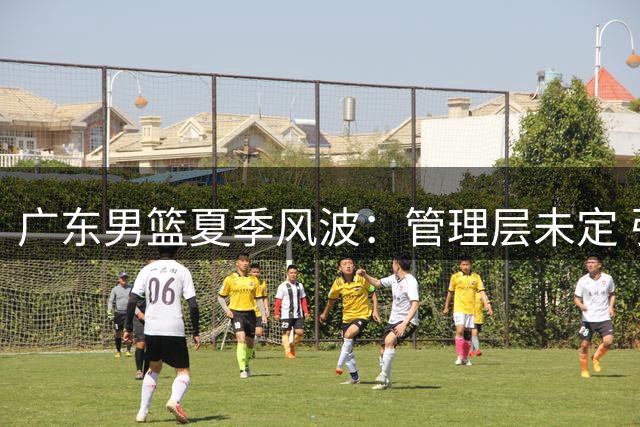 广东男篮夏季风波：管理层未定 引援陷困境