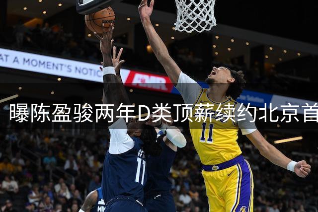 曝陈盈骏两年D类顶薪续约北京首钢 场上拼劲十足