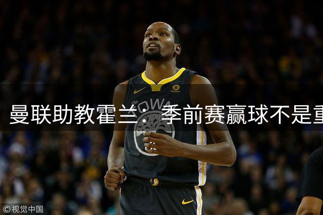 曼联助教霍兰：季前赛赢球不是重点，要让球员开赛达最佳状态