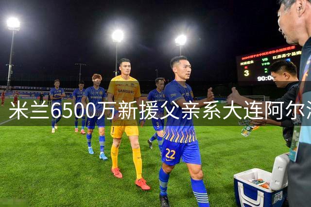 米兰6500万新援父亲系大连阿尔滨旧将 曾助队冲超成功