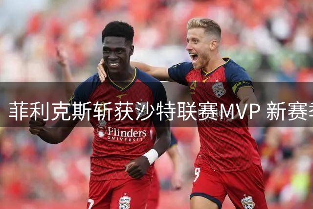 菲利克斯斩获沙特联赛MVP 新赛季力争卫冕