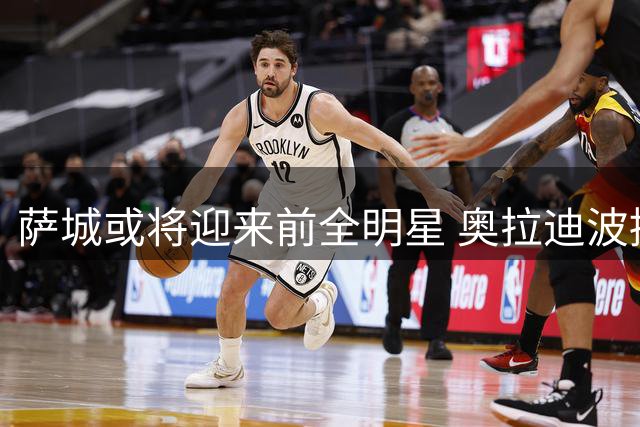 萨城或将迎来前全明星 奥拉迪波接近签约国王队